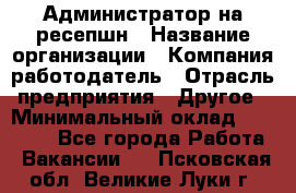 Администратор на ресепшн › Название организации ­ Компания-работодатель › Отрасль предприятия ­ Другое › Минимальный оклад ­ 25 000 - Все города Работа » Вакансии   . Псковская обл.,Великие Луки г.